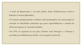 ◦ A partir da Regeneração, a sua ação política decaiu definitivamente, tendo-se
dedicado à carreira diplomática.
◦ Foi ministro plenipotenciário no Brasil, onde desempenhou um notável papel na
resolução de dificuldades aduaneiras que quase impossibilitavam a entrada dos

vinhos portugueses no mercado brasileiro.
◦ Em 1870, na sequência de um grave incidente entre Portugal e o Vaticano, é
convidado por Saldanha para chefiar a nossa legação na Santa Sé.

 