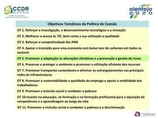 Objetivos Temáticos da Política de Coesão
OT 1. Reforçar a investigação, o desenvolvimento tecnológico e a inovação
OT 2. Melhorar o acesso às TIC, bem como a sua utilização e qualidade
OT 3. Reforçar a competitividade das PME
OT 4. Apoiar a transição para uma economia com baixo teor de carbonos em todos os
sectores
OT 5. Promover a adaptação às alterações climáticas e a prevenção e gestão de riscos
OT 6. Preservar e proteger o ambiente e promover a utilização eficiente dos recursos
OT 7. Promover transportes sustentáveis e eliminar os estrangulamentos nas principais
redes de infraestruturas
OT 8. Promover a sustentabilidade e qualidade do emprego e apoiar a mobilidade dos
trabalhadores
OT 9. Promover a inclusão social e combater a pobreza
OT 10.Investir na educação, na formação e na formação profissional para a aquisição de
competências e a aprendizagem ao longo da vida
OT 11. Promover a inclusão social e combater a pobreza e a discriminação
 