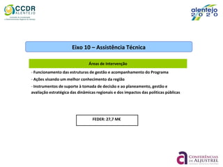 FEDER: 27,7 M€
Eixo 10 – Assistência Técnica
Áreas de Intervenção
- Funcionamento das estruturas de gestão e acompanhamento do Programa
- Ações visando um melhor conhecimento da região
- Instrumentos de suporte à tomada de decisão e ao planeamento, gestão e
avaliação estratégica das dinâmicas regionais e dos impactos das políticas públicas
 