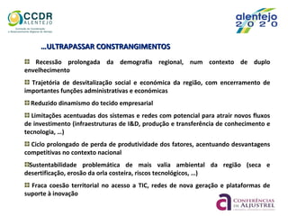 ……ULTRAPASSAR CONSTRANGIMENTOSULTRAPASSAR CONSTRANGIMENTOS
Recessão prolongada da demografia regional, num contexto de duplo
envelhecimento
Trajetória de desvitalização social e económica da região, com encerramento de
importantes funções administrativas e económicas
Reduzido dinamismo do tecido empresarial
Limitações acentuadas dos sistemas e redes com potencial para atrair novos fluxos
de investimento (infraestruturas de I&D, produção e transferência de conhecimento e
tecnologia, …)
Ciclo prolongado de perda de produtividade dos fatores, acentuando desvantagens
competitivas no contexto nacional
Sustentabilidade problemática de mais valia ambiental da região (seca e
desertificação, erosão da orla costeira, riscos tecnológicos, …)
Fraca coesão territorial no acesso a TIC, redes de nova geração e plataformas de
suporte à inovação
 