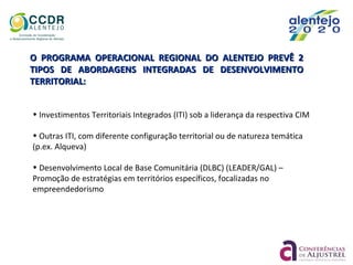 O PROGRAMA OPERACIONAL REGIONAL DO ALENTEJO PREVÊ 2O PROGRAMA OPERACIONAL REGIONAL DO ALENTEJO PREVÊ 2
TIPOS DE ABORDAGENS INTEGRADAS DE DESENVOLVIMENTOTIPOS DE ABORDAGENS INTEGRADAS DE DESENVOLVIMENTO
TERRITORIAL:TERRITORIAL:
• Investimentos Territoriais Integrados (ITI) sob a liderança da respectiva CIM
• Outras ITI, com diferente configuração territorial ou de natureza temática
(p.ex. Alqueva)
• Desenvolvimento Local de Base Comunitária (DLBC) (LEADER/GAL) –
Promoção de estratégias em territórios específicos, focalizadas no
empreendedorismo
 