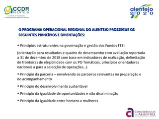O PROGRAMA OPERACIONAL REGIONAL DO ALENTEJO PROSSEGUE OSO PROGRAMA OPERACIONAL REGIONAL DO ALENTEJO PROSSEGUE OS
SEGUINTES PRINCÍPIOS E ORIENTAÇÕES:SEGUINTES PRINCÍPIOS E ORIENTAÇÕES:
• Princípios estruturantes na governação e gestão dos Fundos FEEI
(orientação para resultados e quadro de desempenho com avaliação reportada
a 31 de dezembro de 2018 com base em indicadores de realização, delimitação
de fronteiras de elegibilidade com os PO Temáticos, princípios orientadores
nacionais a para a selecção de operações…)
• Princípio da parceria – envolvendo os parceiros relevantes na preparação e
no acompanhamento
• Princípio do desenvolvimento sustentável
• Princípio da igualdade de oportunidades e não discriminação
• Princípio da igualdade entre homens e mulheres
 