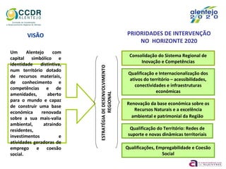 Um Alentejo com
capital simbólico e
identidade distintiva,
num território dotado
de recursos materiais,
de conhecimento e
competências e de
amenidades, aberto
para o mundo e capaz
de construir uma base
económica renovada
sobre a sua mais-valia
ambiental, atraindo
residentes,
investimentos e
atividades geradoras de
emprego e coesão
social.
ESTRATÉGIADEDESENVOLVIMENTO
REGIONAL
VISÃO PRIORIDADES DE INTERVENÇÃO
NO HORIZONTE 2020
Consolidação do Sistema Regional de
Inovação e Competências
Qualificação e Internacionalização dos
ativos do território – acessibilidades,
conectividades e infraestruturas
económicas
Renovação da base económica sobre os
Recursos Naturais e a excelência
ambiental e patrimonial da Região
Qualificação do Território: Redes de
suporte e novas dinâmicas territoriais
Qualificações, Empregabilidade e Coesão
Social
 