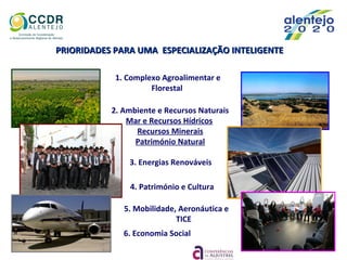5. Mobilidade, Aeronáutica e
TICE
PRIORIDADES PARA UMA ESPECIALIZAÇÃO INTELIGENTEPRIORIDADES PARA UMA ESPECIALIZAÇÃO INTELIGENTE
1. Complexo Agroalimentar e
Florestal
2. Ambiente e Recursos Naturais
Mar e Recursos Hídricos
Recursos Minerais
Património Natural
3. Energias Renováveis
6. Economia Social
4. Património e Cultura
 