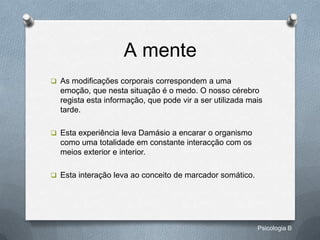 A mente
 As modificações corporais correspondem a uma
  emoção, que nesta situação é o medo. O nosso cérebro
  regista esta informação, que pode vir a ser utilizada mais
  tarde.

 Esta experiência leva Damásio a encarar o organismo
  como uma totalidade em constante interacção com os
  meios exterior e interior.

 Esta interação leva ao conceito de marcador somático.




                                                          Psicologia B
 