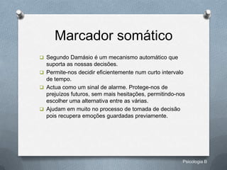 Marcador somático
 Segundo Damásio é um mecanismo automático que
  suporta as nossas decisões.
 Permite-nos decidir eficientemente num curto intervalo
  de tempo.
 Actua como um sinal de alarme. Protege-nos de
  prejuízos futuros, sem mais hesitações, permitindo-nos
  escolher uma alternativa entre as várias.
 Ajudam em muito no processo de tomada de decisão
  pois recupera emoções guardadas previamente.




                                                       Psicologia B
 