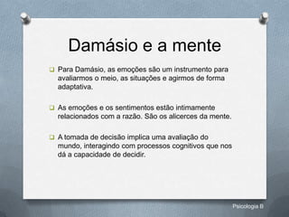 Damásio e a mente
 Para Damásio, as emoções são um instrumento para
  avaliarmos o meio, as situações e agirmos de forma
  adaptativa.

 As emoções e os sentimentos estão intimamente
  relacionados com a razão. São os alicerces da mente.

 A tomada de decisão implica uma avaliação do
  mundo, interagindo com processos cognitivos que nos
  dá a capacidade de decidir.




                                                         Psicologia B
 