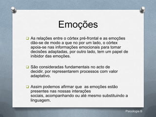 Emoções
 As relações entre o córtex pré-frontal e as emoções
  dão-se de modo a que no por um lado, o córtex
  apoia-se nas informações emocionais para tomar
  decisões adaptadas, por outro lado, tem um papel de
  inibidor das emoções.

 São consideradas fundamentais no acto de
  decidir, por representarem processos com valor
  adaptativo.

 Assim podemos afirmar que as emoções estão
  presentes nas nossas interações
  sociais, acompanhando ou até mesmo substituindo a
  linguagem.

                                                        Psicologia B
 
