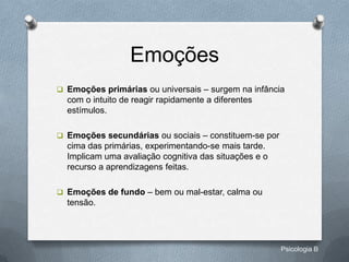 Emoções
 Emoções primárias ou universais – surgem na infância
  com o intuito de reagir rapidamente a diferentes
  estímulos.

 Emoções secundárias ou sociais – constituem-se por
  cima das primárias, experimentando-se mais tarde.
  Implicam uma avaliação cognitiva das situações e o
  recurso a aprendizagens feitas.

 Emoções de fundo – bem ou mal-estar, calma ou
  tensão.




                                                       Psicologia B
 