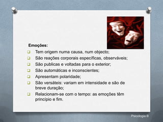 Emoções:
   Tem origem numa causa, num objecto;
   São reações corporais específicas, observáveis;
   São publicas e voltadas para o exterior;
   São automáticas e inconscientes;
   Apresentam polaridade;
   São versáteis: variam em intensidade e são de
    breve duração;
   Relacionam-se com o tempo: as emoções têm
    princípio e fim.


                                                      Psicologia B
 