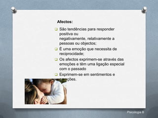 Afectos:
 São tendências para responder
  positiva ou
  negativamente, relativamente a
  pessoas ou objectos;
 È uma emoção que necessita de
  reciprocidade;
 Os afectos exprimem-se através das
  emoções e têm uma ligação especial
  com o passado
 Exprimem-se em sentimentos e
  emoções.




                                       Psicologia B
 