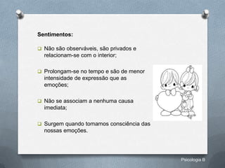 Sentimentos:

 Não são observáveis, são privados e
  relacionam-se com o interior;

 Prolongam-se no tempo e são de menor
  intensidade de expressão que as
  emoções;

 Não se associam a nenhuma causa
  imediata;

 Surgem quando tomamos consciência das
  nossas emoções.




                                          Psicologia B
 
