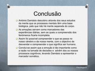 Conclusão
 António Damásio descobriu através dos seus estudos
  da mente que os processos mentais têm uma base
  biológica, pelo que não há mente separada do corpo.
 As emoções servem como marcadores das
  experiências diárias, sem as quais a compreensão dos
  fenómenos ficaria incompleta.
 Assim foi possível compreender o que se passa no
  nosso cérebro e da nossa mente, com o objectivo de
  desvendar e compreender o que significa ser humano.
 Conclui-se assim que a emoção é tão importante como
  a razão na tomada de decisões e advêm dos os nossos
  processos cognitivos, levando Damásio a apresentar o
  marcador somático.



                                                       Psicologia B
 