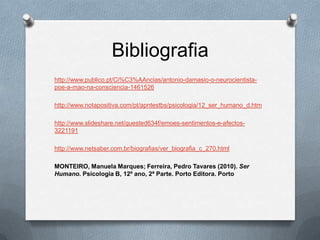 Bibliografia
http://www.publico.pt/Ci%C3%AAncias/antonio-damasio-o-neurocientista-
poe-a-mao-na-consciencia-1461526

http://www.notapositiva.com/pt/apntestbs/psicologia/12_ser_humano_d.htm

http://www.slideshare.net/guested634f/emoes-sentimentos-e-afectos-
3221191

http://www.netsaber.com.br/biografias/ver_biografia_c_270.html

MONTEIRO, Manuela Marques; Ferreira, Pedro Tavares (2010). Ser
Humano. Psicologia B, 12º ano, 2ª Parte. Porto Editora. Porto
 