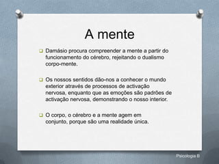 A mente
 Damásio procura compreender a mente a partir do
  funcionamento do cérebro, rejeitando o dualismo
  corpo-mente.

 Os nossos sentidos dão-nos a conhecer o mundo
  exterior através de processos de activação
  nervosa, enquanto que as emoções são padrões de
  activação nervosa, demonstrando o nosso interior.

 O corpo, o cérebro e a mente agem em
  conjunto, porque são uma realidade única.




                                                      Psicologia B
 