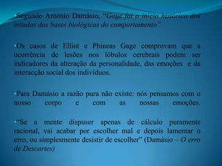 Damásio não nega a razão, mas considera que as emoções têm um papel crucial na nossa tomada de decisões.  No seu entender, as emoções e os sentimentos são os pilares do nosso desenvolvimento mental e do nosso agir.Casos de PhineasGage e ElliotElliot: Foi operado com sucesso a um tumor cerebral