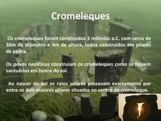 Cromeleques
Os cromeleques foram construídos 3 milénios a.C. com cerca de
30m de diâmetro e 4m de altura, todos construídos em pilares
de pedra.
Os povos neolíticos construíam os cromeleques como se fossem
santuários em honra do sol.
Ao nascer do sol os raios solares passavam exactamente por
entre os dois maiores pilares situados no centro do cromeleque.
 