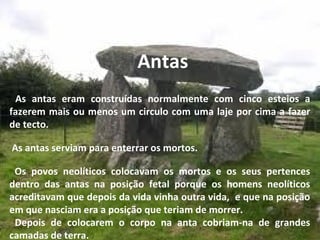 Antas
As antas eram construídas normalmente com cinco esteios a
fazerem mais ou menos um circulo com uma laje por cima a fazer
de tecto.
As antas serviam para enterrar os mortos.
Os povos neolíticos colocavam os mortos e os seus pertences
dentro das antas na posição fetal porque os homens neolíticos
acreditavam que depois da vida vinha outra vida, e que na posição
em que nasciam era a posição que teriam de morrer.
Depois de colocarem o corpo na anta cobriam-na de grandes
camadas de terra.
 