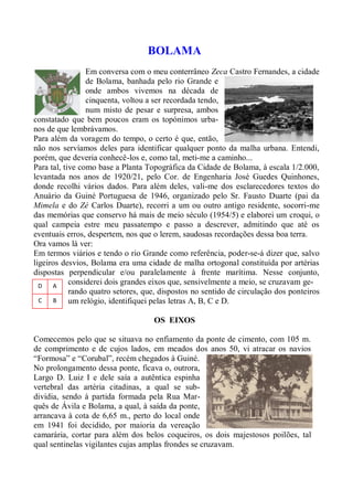 BOLAMA
                 Em conversa com o meu conterrâneo Zeca Castro Fernandes, a cidade
                 de Bolama, banhada pelo rio Grande e
                 onde ambos vivemos na década de
                 cinquenta, voltou a ser recordada tendo,
                 num misto de pesar e surpresa, ambos
constatado que bem poucos eram os topónimos urba-
nos de que lembrávamos.
Para além da voragem do tempo, o certo é que, então,
não nos servíamos deles para identificar qualquer ponto da malha urbana. Entendi,
porém, que deveria conhecê-los e, como tal, meti-me a caminho...
Para tal, tive como base a Planta Topográfica da Cidade de Bolama, à escala 1/2.000,
levantada nos anos de 1920/21, pelo Cor. de Engenharia José Guedes Quinhones,
donde recolhi vários dados. Para além deles, vali-me dos esclarecedores textos do
Anuário da Guiné Portuguesa de 1946, organizado pelo Sr. Fausto Duarte (pai da
Mimela e do Zé Carlos Duarte), recorri a um ou outro antigo residente, socorri-me
das memórias que conservo há mais de meio século (1954/5) e elaborei um croqui, o
qual campeia estre meu passatempo e passo a descrever, admitindo que até os
eventuais erros, despertem, nos que o lerem, saudosas recordações dessa boa terra.
Ora vamos lá ver:
Em termos viários e tendo o rio Grande como referência, poder-se-á dizer que, salvo
ligeiros desvios, Bolama era uma cidade de malha ortogonal constituída por artérias
dispostas perpendicular e/ou paralelamente à frente marítima. Nesse conjunto,
  D   A
            considerei dois grandes eixos que, sensivelmente a meio, se cruzavam ge-
            rando quatro setores, que, dispostos no sentido de circulação dos ponteiros
  C   B     um relógio, identifiquei pelas letras A, B, C e D.

                                    OS EIXOS

Comecemos pelo que se situava no enfiamento da ponte de cimento, com 105 m.
de comprimento e de cujos lados, em meados dos anos 50, vi atracar os navios
“Formosa” e “Corubal”, recém chegados à Guiné.
No prolongamento dessa ponte, ficava o, outrora,
Largo D. Luiz I e dele saía a autêntica espinha
vertebral das artéria citadinas, a qual se sub-
dividia, sendo à partida formada pela Rua Mar-
quês de Ávila e Bolama, a qual, à saída da ponte,
arrancava à cota de 6,65 m., perto do local onde
em 1941 foi decidido, por maioria da vereação
camarária, cortar para além dos belos coqueiros, os dois majestosos poilões, tal
qual sentinelas vigilantes cujas amplas frondes se cruzavam.
 