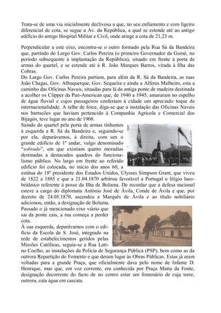 Trata-se de uma via inicialmente declivosa a que, no seu enfiamento e com ligeiro
diferencial de cota, se segue a Av. da República, a qual se estende até ao antigo
edifício do antigo Hospital Militar e Civil, onde atinge a cota de 21,23 m.

Perpendicular a este eixo, encontra-se o outro formado pela Rua Sá da Bandeira
que, partindo do Largo Gov. Carlos Pereira (o primeiro Governador da Guiné, no
período subsequente à implantação da República), situado em frente à porta de
armas do quartel, e se estende até à R. João Marques Barros, virada à Ilha das
Cobras.
Do Largo Gov. Carlos Pereira partiam, para além da R. Sá da Bandeira, as ruas
João Chagas, Gov. Albuquerque, Gov. Sequeira e ainda a Alferes Malheiro, esta a
caminho das Oficinas Navais, situadas para lá da antiga ponte de madeira destinada
a acolher os Clipper da Pan-American que, de 1940 a 1945, amararam no espelho
de água fluvial e cujos passageiros conferiam à cidade um apreciado toque de
internacionalidade. A talhe de foice, diga-se que a instalação das Oficinas Navais
nos barracões que haviam pertencido à Companhia Agrícola e Comercial dos
Bijagós, teve lugar no ano de 1908.
Saindo do quartel pela porta de armas tínhamos
à esquerda a R. Sá da Bandeira e, seguindo-se
por ela, deparávamos, à direita, com um o
grande edifício de 1º andar, vulgo denominado
“sobrado”, em que existiam quatro moradias
destinadas a destacados quadros do funciona-
lismo público. No largo em frente ao referido
edifício foi colocada, no início dos anos 60, a
estátua do 18º presidente dos Estados Unidos, Ulysses Simpson Grant, que viveu
de 1822 a 1885 e que a 21.04.1870 arbitrou favorável a Portugal o litígio luso-
britânico referente à posse da Ilha de Bolama. De recordar que a defesa nacional
esteve a cargo do diplomata António José de Ávila, Conde de Ávila e que, por
decreto de 24.05.1870, ascendeu a Marquês de Ávila e ao título nobiliário
adicionou, então, a designação de Bolama.
Passado o já mencionado eixo viário que
sai da ponte cais, a rua começa a perder
cota.
À sua esquerda, deparávamos com o edi-
fício da Escola de S. José, integrado na
rede de estabelecimentos geridos pelas
Missões Católicas, seguia-se a Rua Lati-
no Coelho, as instalações da Polícia de Segurança Pública (PSP), bem como as da
outrora Repartição do Fomento e que deram lugar às Obras Públicas. Estas já eram
voltadas para a grande Praça, que oficialmente dava pelo nome de Infante D.
Henrique, mas que, em voz corrente, era conhecida por Praça Maria da Fonte,
designação decorrente do facto de no centro estar um fontenário de cuja torre,
outrora, caía água em cascata.
 