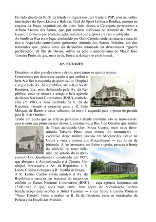 Do lado direito da R. Sá da Bandeira deparámos, em frente à PSP, com as, então,
instalações do Sport Lisboa e Bolama, filial do Sport Lisboa e Benfica, mesmo na
esquina da Praça, seguindo-se, do outro lado destas, a Cervejaria pertencente a
Alfredo Mateus dos Santos, que, por anúncio publicado no Anuário de 1946 da
Guiné, informava que produzia gelo, material que à época era raro e cobiçado.
Ao fundo da Rua era o lugar conhecido por Gam Crioulo, onde se situava a casa do
rico e respeitado comerciante guineense António dos Santos Teixeira, um dos
resistentes que, pouco antes da derradeira arrancada da denominada “guerra
pacificação”, da ilha de Bissau, sofreu na pele o autoritarismo do Major João
Teixeira Pinto, de que, mais tarde, buscaria desagravo em tribunal...

                              OS SETORES

Descritos os dois grandes eixos viários, apreciemos os quatro setores.
Comecemos por descrever aquele a que atribui a
letra A e fica à esquerda de quem sai do Hospital
e segue pela Av. da República, até a Rua Sá de
Bandeira. Era, pois, delimitado pela Av. da Re-
pública, onde se situava a antiga e bela agência
do Banco Nacional Ultramarino (BNU), estabele-
cida em 1903, a zona inclinada da R. Sá da
Bandeira, virando à esquerda para a R. João
Marques de Barros e desta voltando, de novo à esquerda para o ponto de partida
pela R. 5 de Outubro.
Tendo em conta que as artérias paralelas à frente marítima são as transversais,
aquela com que primeiro nos damos é, justamente, a Rua 5 de Outubro que saindo
                      da Praça ajardinada Gov. Sousa Guerra, mais tarde deno-
                      minada Teixeira Pinto, onde existiu um monumento ---
                      evocativo desse militar nascido em Moçâmedes esteve na
                      Guiné e viria a morrer em Moçambique --- em forma de
                      pirâmide. A rua arrancava em frente a igreja, passava à frente
                      do edifício, de traço helé-
                      nico, de autoria do já men-
cionado Cor. Quinhones e construído em 1927,
que abrigava a Administração e a Câmara Mu-
nicipal, atravessava a Av. da República, a R.
Latino Coelho e chegava à R. Teófilo de Braga.
A R. Latino Coelho corria paralela à Av. da
República e passava nas traseiras do majestoso
edifício do Banco Nacional Ultramarino (BNU) --- cuja agência funcionou até
15.06.1942 e que, anos mais tarde, num sopro de revitalização, sofreu
beneficiações para acolher o Hotel Turismo --- e em frente à Escola Primária
“Nuno Tristão”, vindo a acabar na R. Sá da Bandeira, entre as instalações da
Polícia e da Escola das Missões.
 
