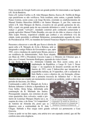 Fotos recentes do Google Earth com um grande prédio foi intercetada a sua ligação
à R. Sá da Bandeira.
Entre a R. Latino Coelho e a R. João Marques Barros, ficava a R. Teófilo de Braga
cujo paralelismo se não verificava. Nela residiam, entre outras, a grande família
Nunes Correia, assim como a de Jorge Reviére, existindo os estabelecimentos de
Manuel Simões Marcelino (MSM) e de Santos Marques. E, por fim, vamo-nos
referir à R. João Marques de Barros, evocativa de um grande guineense do séc.
XIX, a qual, em grande parte da sua extensão delimitava o setor A nela sendo de
realçar o grande “sobrado”, mandado construir pelo conhecido comerciante e
grande agricultor Manuel Pinho Brandão, em cujo rés do chão se situava a loja de
Júlio Lopes Pereira, respeitável cidadão que conheci e era referência viva da
cidade, tendo presidido à edilidade Bolamense, nomeadamente aquando da visita
do Presidencial de 1955, no mandato do General Francisco Higino Craveiro Lopes.

Passemos a descrever o setor B, que ficava à direita de
quem sobe a R. Marquês de Ávila e Bolama, nele se
integrando o antigo Palácio do Governador e que, após
1941, com a mudança da capital para Bissau, passou a
ser residência do Administrador. Nele ficou alojado,
em Maio de 1955 o Presidente Craveiro Lopes e o Ministro do Ultramar que, à
data, era o Comand. Sarmento Rodrigues, aquando da visita à Guiné.
À sua frente havia a Av. Almirante Cândido dos Reis assim como, até à
                          implantação da República, o Largo D. Luiz I. Nesse
                          Largo --- na sequência do desastre ocorrido em 06 de
                          Janeiro de 1931, com 2 hidroaviões que integravam a
                          esquadrilha italiana, de 14 aparelhos, sob o comando de
                          Ítalo Barbo e com o objetivo de, em formação, efetua-
                          rem a primeira travessia do Atlântico Sul --- foi em
Outubro desse ano erigido um monumento evocativo ao acidente, sendo o único do
período do fascismo, em África.                                      c
Continuando a subir a R. Marquês de Ávila e                                   b
Bolama tínhamos à direita a dependência da                                               a

Casa Soller, firma belga, delimitada pela
continuação da R. Machado dos Santos.             d
Prosseguindo surgiam, nos extremos do pró-
ximo quarteirão, dois sobrados, sendo o pri-
meiro de Lourenço Marques Duarte (a) e, na
                                       (a)        Casa de Lourenço Marques Duarte (a), “A
esquina de cima, o da firma “A Competidora” Competidora” de António de Almeida (b),
de António de Almeida (b), posto que se prédio da Casa Gouveia (c) e Garagem dos
                                                    Bombeiros Voluntários de Bolama (d).
deparava com a continuidade da R. João
Chagas. Subindo a Rua surgia outro grande sobrado (c) pertencente a Casa
Gouveia.
Como se pode ver na foto supra, esta artéria teve um separado central, que até lhe
conferia uma certa elegância.
 