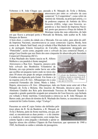 Voltemos à R. João Chagas que, passada a R. Marquês de Ávila e Bolama,
                                       atravessava por entre os sobrados da casa
                                       comercial “A Competidora”, como referi de
                                       António de Almeida, na principal artéria, e o
                                       da poderosa empresa de António da Silva
                                       Gouveia (ASG), vulgo casa Gouveia, se-
                                       guindo-se a face lateral da Imprensa Nacio-
                                       nal, posto que passava a Praça do Infante D.
                                       Henrique numa das suas cabeceiras, do lado
em que ficava a principal porta o Mercado de Bolama, indo acabar na R. João
Marques de Barros.
A bem dizer, o centro da cidade era o Mercado. Em seu redor, para além do edif.
da Imprensa Nacional, encontravam-se as casas comerciais Ligeiro, Borda, bem
como a do libanês Said Saad, esta já voltada à Rua Machado dos Santos, tal como
a do português Ernesto Gonçalves de Carvalho, vulgarmente designado por
“Pintosinho”, assim como, pegando com o sobrado da casa comercial Duarte, a
antiga Casa Guedes que nos finais dos anos cinquenta foi absorvida pela Sociedade
Comercial Ultramarina (SCU).
A Rua Machado dos Santos nascia na R. Alferes
Malheiro e era paralela à frente marginal.
Atravessava a Rua Gov. Sequeira, passava pelo
belo sobrado dos Bombeiros Voluntários de
Bolama, em cujo primeiro andar havia um salão
que acolhia um pequeno teatro onde no início dos
anos 50 atuou um grupo de antigos estudantes de O sobrado dos Bombeiros Voluntários
Coimbra em digressão pela Guiné. Em frente e já de Bolama, situado no cruzamento da R.
na esquina com a R. Gov. Albuquerque era a casa Machadose vê na foto. e Gov. Albuquer-
                                                      que, que
                                                               dos Santos

comercial Fernandes (do Jaime, Maria e João).
Depois, atravessava a R. Gov. Albuquerque, indo em frente neste setor até à Rua
Marquês de Ávila e Bolama. Das traseiras do Mercado, descia-se para a Av.
Almirante Cândido dos Reis pela denominada Travessa do Mercado ficando à
esquerda o grande quarteirão ocupado por armazéns da Casa Gouveia, cuja fachada
era voltada à frente marítima. Contornando-a entrava-se na R. João Marques de
Barros onde, por altura do término da R. Machado dos Santos, se encontrava a casa
comercial de Carlos Gomes, vulgo “Cadogo”.

Passemos ao setor C cujos limites são definidos pelo
troço plano da R. Sá da Bandeira, a R. Marquês de
Ávila e Bolama, parte da frente marítima, em que, por
sinal, se encontravam as duas pontes --- a de cimento
e a madeira, de maior comprimento, com rampa bas-
culante ligada a uma jangada e destinada a apoiar as
ligações aéreas dos célebres Clippers da Pan-American, que operaram de 1940 a
1945, facilitando as saídas e entradas de passageiros.
 