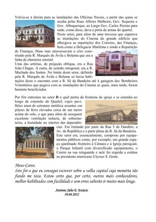 Volvia-se à direita para as instalações das Oficinas Navais, a partir das quais se
                             acedia pelas Ruas Alferes Malheiro, Gov. Sequeira e
                             Gov. Albuquerque, ao Largo Gov. Carlos Pereira para
                             onde, como disse, dava a porta de armas do quartel.
                             Neste setor, para além de uma travessa que separava
                             as instalações do Cinema do grande edifício que
                             albergava as repartições dos Correios, das Finanças,
                             bem como a Delegacia Marítima e ainda a Repartição
de Finanças. Duas ruas atravessavam o eixo cons-
tituído pela R. Marquês de Ávila e Bolama que era a
linha de charneira setorial.
Uma das artérias, de projeção oblíqua, era a Rua
João Chagas. A outra, de sentido ortogonal, era a R.
Machado dos Santos. No limite deste setor, definido
pela R. Marquês de Ávila e Bolama só havia habi-
tações deste o encontro com a R. Sá da Bandeira até à garagem dos Bombeiros
Voluntários que pegava com as instalações do Cinema as quais, mais tarde, foram
bastante beneficiadas.

Por fim entremos no setor D o qual partia da frontaria da igreja e se estendia ao
longo da extensão do Quartel, cujos pavi-
lhões eram de estrutura metálica assentes em
pilares de ferro elevados cerca de um metro
acima do solo, o que para além de assegurar
excelente ventilação reduzia, de sobrema-
neira, a humidade no interior das dependên-
                            cias. Era limitado por parte da Rua 5 de Outubro, a
                            Av. da República e a parte plana da R. Sá da Bandeira.
                            Este setor era, essencialmente, composto por equipa-
                            mentos públicos como, por exemplo, um grande espa-
                            ço ajardinado fronteiro à Câmara e à Igreja paroquial,
                            o Parque Infantil com diversificado equipamento, o
                            Coreto na sua retaguarda e nele foi erguida a estátua
                            ao presidente americano Ulysses S. Grant.

Meus Caros.
Isto foi o que eu consegui escrever sobre a velha capital cuja memória tão
fundo me toca. Estou certo que, por certo, outros mais conhecedores,
melhor habilitados com facilidade e sem erros saberão ir muito mais longe.
                           António Júlio E. Estácio
                                 10.04.2012
 