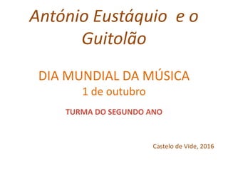 António Eustáquio e o
Guitolão
DIA MUNDIAL DA MÚSICA
1 de outubro
TURMA DO SEGUNDO ANO
Castelo de Vide, 2016
 