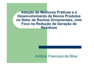 Adoção de Melhores Práticas e o
 Desenvolvimento de Novos Produtos
no Setor de Rochas Ornamentais, com
   Foco na Redução da Geração de
              Resíduos




          Antônio Francisco da Silva
 