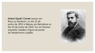 ◦ Antoni Gaudí i Cornet nasceu em
Reus ou Riudoms, no dia 25 de
junho de 1852 e faleceu em Barcelona no
dia 10 de junho de 1926. Foi um famoso
arquiteto catalão e figura de ponta
do Modernismo catalão.
 