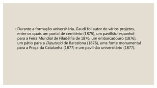 ◦ Durante a formação universitária, Gaudí foi autor de vários projetos,
entre os quais um portal de cemitério (1875), um pavilhão espanhol
para a Feira Mundial de Filadélfia de 1876, um embarcadouro (1876),
um pátio para a Diputació de Barcelona (1876), uma fonte monumental
para a Praça da Catalunha (1877) e um pavilhão universitário (1877).
 