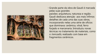 ◦ Grande parte da obra de Gaudi é marcada
pelas suas grandes
paixões: arquitetura, natureza e região.
Gaudi dedicava atenção aos mais ínfimos
detalhes de cada uma das suas obras,
incorporando nelas uma série de ofícios
que dominava: cerâmica, vitral, ferro
forjado e marcenaria. Introduziu novas
técnicas no tratamento de materiais, como
o trencadís, realizado com base em
fragmentos cerâmicos.
 