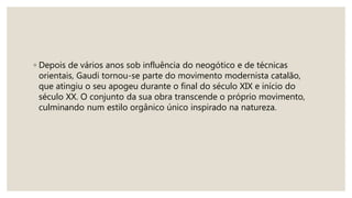 ◦ Depois de vários anos sob influência do neogótico e de técnicas
orientais, Gaudi tornou-se parte do movimento modernista catalão,
que atingiu o seu apogeu durante o final do século XIX e início do
século XX. O conjunto da sua obra transcende o próprio movimento,
culminando num estilo orgânico único inspirado na natureza.
 
