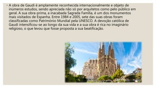 ◦ A obra de Gaudi é amplamente reconhecida internacionalmente e objeto de
inúmeros estudos, sendo apreciada não só por arquitetos como pelo público em
geral. A sua obra-prima, a inacabada Sagrada Família, é um dos monumentos
mais visitados de Espanha. Entre 1984 e 2005, sete das suas obras foram
classificadas como Património Mundial pela UNESCO. A devoção católica de
Gaudi intensificou-se ao longo da sua vida e a sua obra é rica no imaginário
religioso, o que levou que fosse proposta a sua beatificação.
 