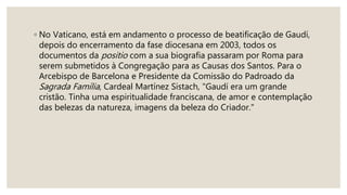 ◦ No Vaticano, está em andamento o processo de beatificação de Gaudí,
depois do encerramento da fase diocesana em 2003, todos os
documentos da positio com a sua biografia passaram por Roma para
serem submetidos à Congregação para as Causas dos Santos. Para o
Arcebispo de Barcelona e Presidente da Comissão do Padroado da
Sagrada Família, Cardeal Martínez Sistach, "Gaudí era um grande
cristão. Tinha uma espiritualidade franciscana, de amor e contemplação
das belezas da natureza, imagens da beleza do Criador."
 
