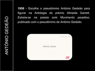 1956 - Escolhe o pseudónimo António Gedeão para
                 figurar na Antologia do prémio Almeida Garrett.
                 Estreia-se   na   poesia   com   Movimento   perpétuo,
ANTÓNIO GEDEÃO


                 publicado com o pesudónimo de António Gedeão.
 