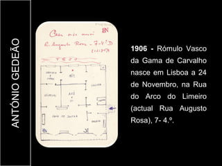 ANTÓNIO GEDEÃO


                 1906 - Rómulo Vasco
                 da Gama de Carvalho
                 nasce em Lisboa a 24
                 de Novembro, na Rua
                 do Arco do Limeiro
                 (actual Rua Augusto
                 Rosa), 7- 4.º.
 