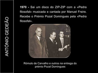 1970 - Sai um disco do ZIP-ZIP com a «Pedra
                 filosofal» musicada e cantada por Manuel Freire.
                 Recebe o Prémio Pozal Domingues pela «Pedra
ANTÓNIO GEDEÃO


                 filosofal».




                    Rómulo de Carvalho e outros na entrega do
                            prémio Pozal Domingues
 