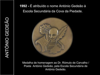 1992 - É atribuído o nome António Gedeão à
                   Escola Secundária da Cova da Piedade.
ANTÓNIO GEDEÃO




                  Medalha de homenagem ao Dr. Rómulo de Carvalho /
                   Poeta António Gedeão, pela Escola Secundária de
                                  António Gedeão.
 
