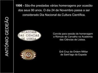 1996 - São-lhe prestadas várias homenagens por ocasião
                  dos seus 90 anos. O dia 24 de Novembro passa a ser
                     considerado Dia Nacional da Cultura Científica.
ANTÓNIO GEDEÃO




                                           Convite para sessão de homenagem
                                           a Rómulo de Carvalho na Academia
                                                 das Ciências de Lisboa.



                                                Grã Cruz da Ordem Militar
                                                 de Sant’Iago da Espada
 
