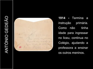 ANTÓNIO GEDEÃO

                 1914 - Termina a
                 instrução     primária.
                 Como    não       tinha
                 idade para ingressar
                 no liceu, continua no
                 Colégio, ajudando a
                 professora a ensinar
                 os outros meninos.
 
