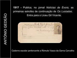 1917 - Publica, no jornal Notícias de Évora, as
                  primeiras estrofes de continuação de Os Lusíadas.
ANTÓNIO GEDEÃO

                              Entra para o Liceu Gil Vicente.




                 Caderno escolar pertencente a Rómulo Vasco da Gama Carvalho
 