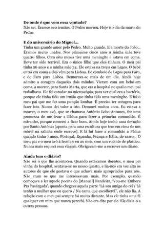 De onde é que vem essa vontade?
Não sei. Éramos seis irmãos. O Pedro morreu. Hoje é o dia da morte do
Pedro.
E do aniversário do Miguel...
Tinha um grande amor pelo Pedro. Muito grande. E a morte do João...
Éramos muito unidos. Nos primeiros cinco anos a minha mãe teve
quatro filhos. Com oito meses tive uma meningite e estava em coma.
Deve ter sido terrível. Era o único filho que eles tinham. O meu pai
tinha 26 anos e a minha mãe 24. Ele estava na tropa em Lagos. O bebé
entra em coma e eles vêm para Lisboa. De comboio de Lagos para Faro,
e de Faro para Lisboa. Demorava-se mais de um dia. Ainda hoje
admiro a coragem daqueles dois miúdos. Vieram com um bebé em
coma, a morrer, para Santa Marta, que era o hospital no qual o meu pai
trabalhava. Ele foi estudar no microscópio, para ver qual era a bactéria,
porque ele tinha tido um irmão que tinha tido uma meningite. E foi o
meu pai que me fez uma punção lombar. É preciso ter coragem para
fazer isto. Nunca dei valor a isto. Demorei muitos anos. Eu estava a
morrer, o meu avô, que se chamava António Lobo Antunes, fez uma
promessa de me levar a Pádua para fazer a primeira comunhão. É
estranho, porque comecei a ficar bom. Ainda hoje tenho uma devoção
por Santo António [aponta para uma escultura que tem em cima de um
móvel na salinha onde escreve]. E lá fui fazer a comunhão a Pádua
quando tinha 7 anos. Portugal, Espanha, França e Itália, de carro... O
meu pai e o meu avô à frente e eu ao meio com um volante de plástico.
Nunca mais esqueci essa viagem. Obrigavam-me a escrever um diário.
Ainda tem o diário?
Não sei o que lhe aconteceu. Quando estávamos doentes, o meu pai
vinha do hospital, sentava-se no nosso quarto, e lia-nos em voz alta os
autores de que ele gostava e que achava mais apropriados para nós.
Não eram os que me interessavam mais. Por exemplo, quando
começava a ler aquele poema do [Manuel] Bandeira, ‘Vou-me Embora
Pra Pasárgada’, quando chegava aquela parte “Lá sou amigo do rei / Lá
tenho a mulher que eu quero / Na cama que escolherei”, ele não lia. A
relação com o meu pai sempre foi muito distante. Mas ele tinha uma fé
qualquer em mim que nunca percebi. Não era dito por ele. Ele dizia-o a
outras pessoas.
 
