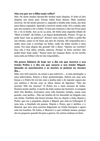 Não era por ser o filho mais velho?
Não. Os meus irmãos davam-lhe muitas mais alegrias. O João só deu
alegrias aos meus pais. Foram todos bons alunos. Mais nenhum
escrevia. Eu fui muito precoce e, segundo a minha mãe conta, aos dois
anos falava espanhol. Aprendi a escrever muito cedo. Foi a minha mãe
que nos ensinou a ler a todos. O meu pai começou a dar-me livros para
ler, e eu ia lendo. Aos 13 ou 14 anos, ele tinha uma segunda edição de
“Mort à Crédit”, do Céline, e eu fiquei deslumbrado. Pensei: “O que se
pode fazer com as palavras!” Escrevi uma carta ao Céline a pedir-lhe
um retrato, como se ele fosse um ator de cinema. Ele respondeu-me e
andei anos com o envelope no bolso, onde ele tinha escrito o meu
nome. Foi uma alegria tão grande! Ele a dizer: “Queres ser escritor?
Isso não é boa ideia, estuda, namora. Porque se fores escritor não
podes fazer mais nada.” Nunca mais me esqueço disto: eu ter escrito
uma carta ao Céline e ele ter-me respondido...
Há pouco falámos de hoje ser o dia em que morreu o seu
irmão Pedro e o dia em que nasceu o seu irmão Miguel.
Quando os nascimentos e as mortes se juntam no mesmo
dia...
Sabe, tive três cancros. As coisas a que sobrevivi.... A uma meningite, a
uma tuberculose. Estava a fazer quimioterapia. Estava em casa sem
forças e o Pedro foi ver-me com a minha mãe e de repente segura-me
nos ombros e diz-me com os olhos cheios de lágrimas: “Não me
morras! Não me morras!” O Pedro era o mais moreno de todos.
Éramos muito unidos. A morte do João custou-me horrores. A coragem
dele! Em Benfica, levávamos uma vida bastante isolada, numa casa
grande, com jardim... Não me lembro de ter discutido ou brigado com
um irmão. Também não houve invejas. Sou eu, depois o João, depois o
Pedro, que era o arquiteto, depois o Miguel, que está na Culturgest. É
uma joia, a bondade em pessoa. Depois o Nuno, que é médico, e o
Manuel, que teve uma carreira fulgurante na União Europeia e agora
está em Londres. De todos, o Manuel é o que conheço menos, porque
ele era pequeno quando fui para a guerra. Os outros conheço-os bem.
 