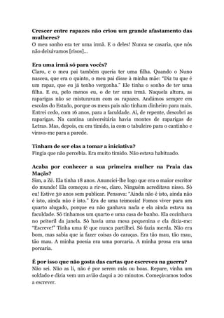 Crescer entre rapazes não criou um grande afastamento das
mulheres?
O meu sonho era ter uma irmã. E o deles! Nunca se casaria, que nós
não deixávamos [risos]...
Era uma irmã só para vocês?
Claro, e o meu pai também queria ter uma filha. Quando o Nuno
nasceu, que era o quinto, o meu pai disse à minha mãe: “Diz tu que é
um rapaz, que eu já tenho vergonha.” Ele tinha o sonho de ter uma
filha. E eu, pelo menos eu, o de ter uma irmã. Naquela altura, as
raparigas não se misturavam com os rapazes. Andámos sempre em
escolas do Estado, porque os meus pais não tinham dinheiro para mais.
Entrei cedo, com 16 anos, para a faculdade. Aí, de repente, descobri as
raparigas. Na cantina universitária havia montes de raparigas de
Letras. Mas, depois, eu era tímido, ia com o tabuleiro para o cantinho e
virava-me para a parede.
Tinham de ser elas a tomar a iniciativa?
Fingia que não percebia. Era muito tímido. Não estava habituado.
Acaba por conhecer a sua primeira mulher na Praia das
Maçãs?
Sim, a Zé. Ela tinha 18 anos. Anunciei-lhe logo que era o maior escritor
do mundo! Ela começou a rir-se, claro. Ninguém acreditava nisso. Só
eu! Estive 30 anos sem publicar. Pensava: “Ainda não é isto, ainda não
é isto, ainda não é isto.” Era de uma teimosia! Fomos viver para um
quarto alugado, porque eu não ganhava nada e ela ainda estava na
faculdade. Só tínhamos um quarto e uma casa de banho. Ela cozinhava
no peitoril da janela. Só havia uma mesa pequenina e ela dizia-me:
“Escreve!” Tinha uma fé que nunca partilhei. Só fazia merda. Não era
bom, mas sabia que ia fazer coisas do caraças. Era tão mau, tão mau,
tão mau. A minha poesia era uma porcaria. A minha prosa era uma
porcaria.
É por isso que não gosta das cartas que escreveu na guerra?
Não sei. Não as li, não é por serem más ou boas. Repare, vinha um
soldado e dizia vem um avião daqui a 20 minutos. Começávamos todos
a escrever.
 