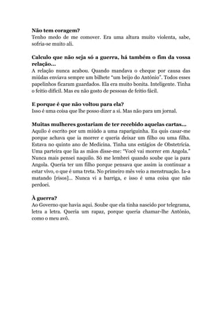Não tem coragem?
Tenho medo de me comover. Era uma altura muito violenta, sabe,
sofria-se muito ali.
Calculo que não seja só a guerra, há também o fim da vossa
relação...
A relação nunca acabou. Quando mandava o cheque por causa das
miúdas enviava sempre um bilhete “um beijo do António”. Todos esses
papelinhos ficaram guardados. Ela era muito bonita. Inteligente. Tinha
o feitio difícil. Mas eu não gosto de pessoas de feitio fácil.
E porque é que não voltou para ela?
Isso é uma coisa que lhe posso dizer a si. Mas não para um jornal.
Muitas mulheres gostariam de ter recebido aquelas cartas...
Aquilo é escrito por um miúdo a uma rapariguinha. Eu quis casar-me
porque achava que ia morrer e queria deixar um filho ou uma filha.
Estava no quinto ano de Medicina. Tinha uns estágios de Obstetrícia.
Uma parteira que lia as mãos disse-me: “Você vai morrer em Angola.”
Nunca mais pensei naquilo. Só me lembrei quando soube que ia para
Angola. Queria ter um filho porque pensava que assim ia continuar a
estar vivo, o que é uma treta. No primeiro mês veio a menstruação. Ia-a
matando [risos]... Nunca vi a barriga, e isso é uma coisa que não
perdoei.
À guerra?
Ao Governo que havia aqui. Soube que ela tinha nascido por telegrama,
letra a letra. Queria um rapaz, porque queria chamar-lhe António,
como o meu avô.
 