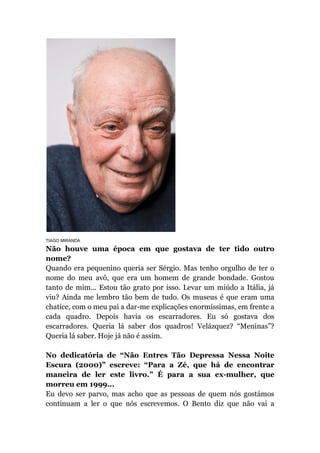 TIAGO MIRANDA
Não houve uma época em que gostava de ter tido outro
nome?
Quando era pequenino queria ser Sérgio. Mas tenho orgulho de ter o
nome do meu avô, que era um homem de grande bondade. Gostou
tanto de mim... Estou tão grato por isso. Levar um miúdo a Itália, já
viu? Ainda me lembro tão bem de tudo. Os museus é que eram uma
chatice, com o meu pai a dar-me explicações enormíssimas, em frente a
cada quadro. Depois havia os escarradores. Eu só gostava dos
escarradores. Queria lá saber dos quadros! Velázquez? “Meninas”?
Queria lá saber. Hoje já não é assim.
No dedicatória de “Não Entres Tão Depressa Nessa Noite
Escura (2000)” escreve: “Para a Zé, que há de encontrar
maneira de ler este livro.” É para a sua ex-mulher, que
morreu em 1999...
Eu devo ser parvo, mas acho que as pessoas de quem nós gostámos
continuam a ler o que nós escrevemos. O Bento diz que não vai a
 