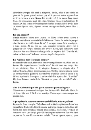cemitérios porque não está lá ninguém. Então, onde é que estão as
pessoas de quem gosto? Andam por aí. E quantas vezes a gente lhes
sente o cheiro e a voz. Nunca lhe aconteceu? E da nossa boca saem
frases de pessoas que já cá não estão. Grandes físicos e matemáticos do
século XX são todos profundamente crentes e falam sobre Deus. Tem
de haver alguma coisa, alguém teve de carregar no botão, como dizia o
João...
Ele era crente?
Nunca falámos sobre isso. Nunca se falava sobre Deus. Estou a
lembrar-me de um verso do Walt Whitman: “Gosto de animais porque
não discutem a existência de Deus.” O meu pai nunca foi a uma igreja,
a uma missa. Já no fim da vida, arranjei coragem. Atrevi-me a
perguntar-lhe: “O pai acredita em Deus?” E ele, que trabalhava com
cérebros, fez um silêncio muito grande. A resposta foi: “O nada não
existe na Natureza.” Voltou a calar-se. Aquilo chegou-me.
E o António tem fé ou não tem fé?
Eu acredito em Deus, mas estou sempre zangado com ele. Disse isso ao
Bento. Ele respondeu-me: “Ainda bem.” Eu até nem me zango. Sou
terno, afetuoso. Mas a fé daquele homem, a alegria dele é
extraordinária... É um homem espantoso. Contou-me que disse a missa
de corpo presente quando a mãe morreu, e quando voltou à aldeia lá no
Minho a primeira frase para o pai ao abrir-lhe a porta foi: “E a mãe?”
Ele é um homem muito feliz. “Como é eu posso não ser feliz?”, diz o
Bento.
Não é o António que diz que nascemos para a alegria?
Não sou uma pessoa muito alegre. Sou introvertido. Fechado. Cheio de
dúvidas. Não me é fácil viver comigo. Parece que estou sempre em
guerra civil.
A psiquiatria, que era a sua especialidade, não o ajudou?
Eu queria fazer cirurgia. Tinha boas mãos. O cirurgião tem de ter boa
capacidade de decisão. Simplesmente a cirurgia ocupava tudo. Eles não
fazem um mês de férias. Fazem uma semana, cinco dias. Treinam as
mãos em casa. Um amigo que é oftalmologista treina com fios com uma
espessura de um décimo de um cabelo. Tem se operar, operar, para
 