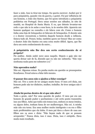 fazer a mão. Isso ia tirar-me tempo. Eu queria escrever. Acabei por ir
para psiquiatria, quando vim da guerra, e gostei. Foi por influência de
um homem, o João dos Santos, que foi quem introduziu a psiquiatria
pediátrica em Portugal. Dava umas sessões aos sábados, às oito de
manhã, no Hospital de Santa Maria. E eu, que detesto levantar-me
cedo e que não ia às aulas a essa hora, ia às sessões dele. Aparecia um
homem qualquer na consulta e ele falava com ele. Como o homem
tinha uma loja de brinquedos só falavam de brinquedos. O doente saía
e o doutor reconstruía a história daquele homem desde a infância.
Estava tudo ali. Pensei, bolas, também quero ser bruxo! Mas ser como
o doutor João dos Santos era uma coisa muito difícil. Agora, que lhe
dava um certo conhecimento do outro...
A psiquiatria não lhe deu um certo conhecimento de si
próprio?
Fiz análise. Ainda andei nove anos naquilo. Depois o gajo não me
queria deixar sair de lá, dizendo que eu não me submetia. “Não vejo
nenhuma razão para me submeter a si.”
Não aprendeu nada?
Não sei. Algumas coisas. Eu punha muito em questão os pressupostos
freudianos. Freud estava a falar dele mesmo.
O passar dos anos não o ajudou a lidar consigo?
Não sei. Tive a sorte de ter amigos muito bons. O meu avô dizia, um
homem pode não ter dinheiro, mulher, trabalho. Se tiver amigos não é
pobre.
Ainda há portas dentro de si que não abre?
Toda a gente, não? Por uma questão de pudor. O meu pai era um
homem de grande pudor e puritanismo e até certo ponto transmitiu
isso aos filhos. Acho que todos nós temos isso, embora os meus irmãos,
ou alguns deles, tenham fama de ser mulherengos. Não sei. A minha
mãe não era terna. Era uma mulher muito inteligente e eu era o filho
mais problemático que ela tinha. O meu pai dava a chave de casa aos
filhos aos 14 anos e dizia: “Não façam nada de que se possam
arrepender.” Nunca dizia, isso é mau. Dizia, isso é estúpido. Dava
muito mais resultado.
 